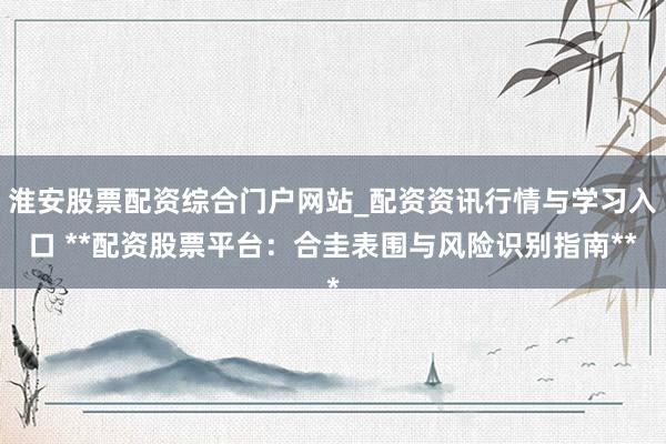 淮安股票配资综合门户网站_配资资讯行情与学习入口 **配资股票平台：合圭表围与风险识别指南**