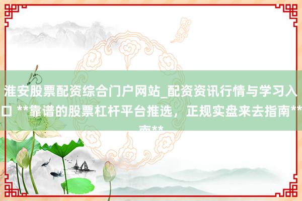 淮安股票配资综合门户网站_配资资讯行情与学习入口 **靠谱的股票杠杆平台推选，正规实盘来去指南**