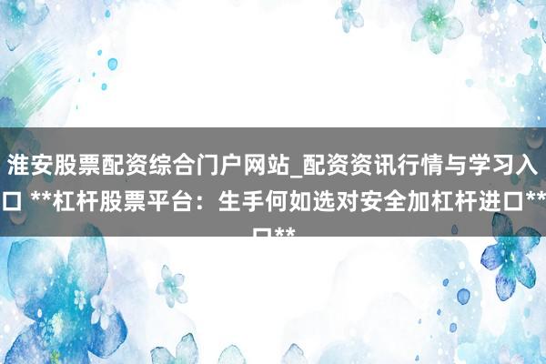 淮安股票配资综合门户网站_配资资讯行情与学习入口 **杠杆股票平台：生手何如选对安全加杠杆进口**