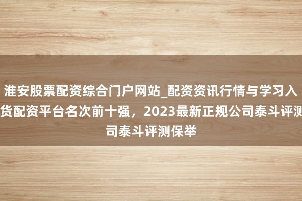 淮安股票配资综合门户网站_配资资讯行情与学习入口 期货配资平台名次前十强，2023最新正规公司泰斗评测保举