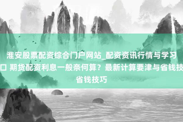 淮安股票配资综合门户网站_配资资讯行情与学习入口 期货配资利息一般奈何算？最新计算要津与省钱技巧